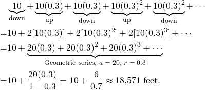 \begin{align*} &\underbrace{10}_\text{down} + \underbrace{10(0.3)}_\text{up} + \underbrace{10(0.3)}_\text{down} + \underbrace{10(0.3)^2}_\text{up} + \underbrace{10(0.3)^2}_\text{down} + \cdots\\ =&10 + 2[10(0.3)] + 2[10(0.3)^2] + 2[10(0.3)^3] + \cdots \\ =&10 + \underbrace{20(0.3) + 20(0.3)^2 + 20(0.3)^3 + \cdots}_\text{Geometric series, $a = 20$, $r = 0.3$}\\ =& 10 + \frac{20(0.3)}{1-0.3} = 10 + \frac{6}{0.7} \approx 18.571 \text{ feet.}\end{align*}