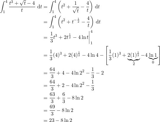 \begin{align*} \int_1^4 \frac{t^3 + \sqrt{t} - 4}{t} \, \d t &= \int_1^4 \left(t^2 + \frac{1}{\sqrt{t}} - \frac{4}{t}\right) \, \d t\\ &= \int_1^4 \left( t^2 + t^{-\frac12} - \frac{4}{t} \right) \, \d t\\ &= \left.\frac13 t^3 + 2 t^{\frac12} - 4 \ln t \right|_1^4\\ &= \frac13 (4)^3 + 2(4)^{\frac12} - 4 \ln 4 - \left[\frac13 (1)^3 + \underbrace{2(1)^{\frac12}}_2 - 4 \underbrace{\ln 1}_0 \right]\\ &= \frac{64}{3} + 4 - 4 \ln 2^2 - \frac13 - 2\\ &= \frac{64}{3} + 2 - 4 \ln 2^2 - \frac13 \\ &= \frac{63}{3} + \frac{6}{3} - 8 \ln 2\\ &= \frac{69}{3} - 8 \ln 2\\ &= 23 -  8 \ln 2 \end{align*}